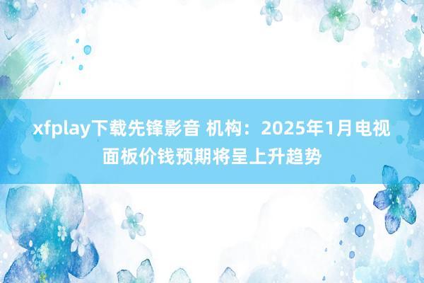 xfplay下载先锋影音 机构：2025年1月电视面板价钱预