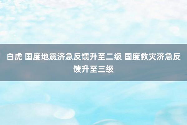 白虎 国度地震济急反馈升至二级 国度救灾济急反馈升至三级