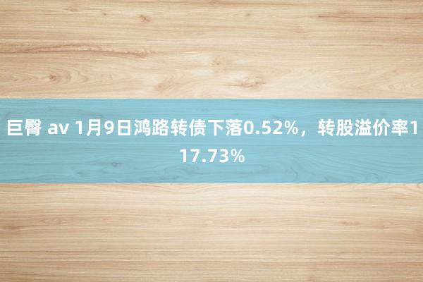 巨臀 av 1月9日鸿路转债下落0.52%，转股溢价率117.73%