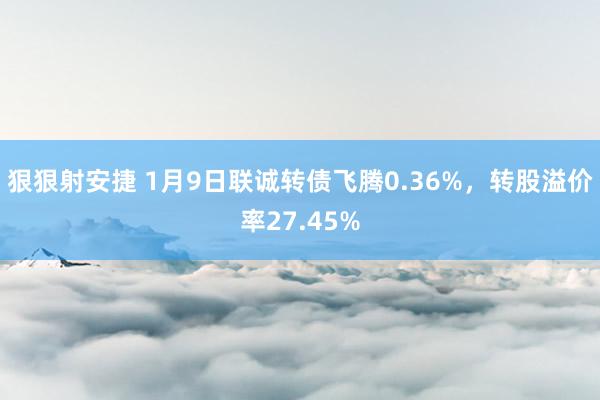 狠狠射安捷 1月9日联诚转债飞腾0.36%，转股溢价率27.