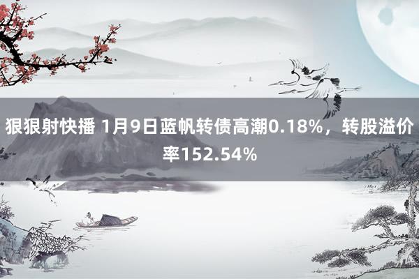 狠狠射快播 1月9日蓝帆转债高潮0.18%，转股溢价率152