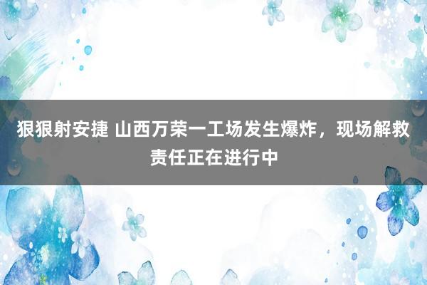 狠狠射安捷 山西万荣一工场发生爆炸，现场解救责任正在进行中