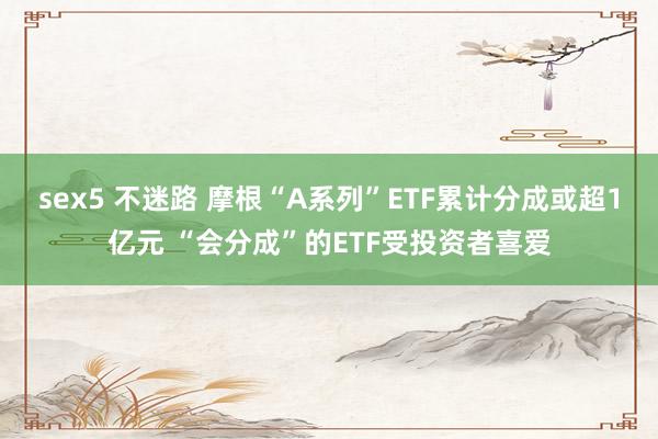 sex5 不迷路 摩根“A系列”ETF累计分成或超1亿元 “