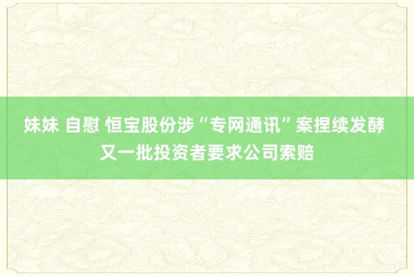 妹妹 自慰 恒宝股份涉“专网通讯”案捏续发酵 又一批投资者要求公司索赔