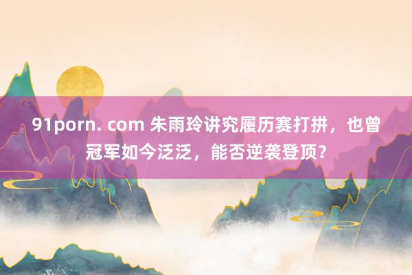 91porn. com 朱雨玲讲究履历赛打拼，也曾冠军如今泛泛，能否逆袭登顶？