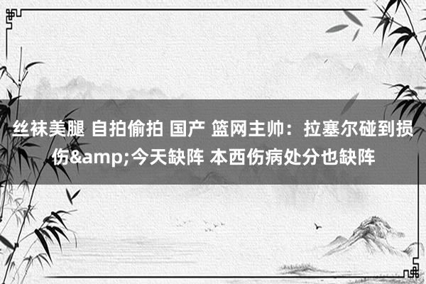 丝袜美腿 自拍偷拍 国产 篮网主帅：拉塞尔碰到损伤&今天缺阵 本西伤病处分也缺阵