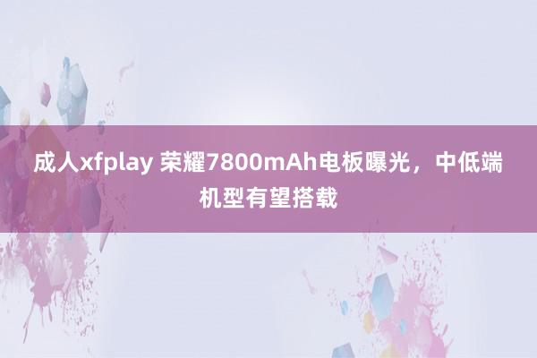 成人xfplay 荣耀7800mAh电板曝光，中低端机型有望