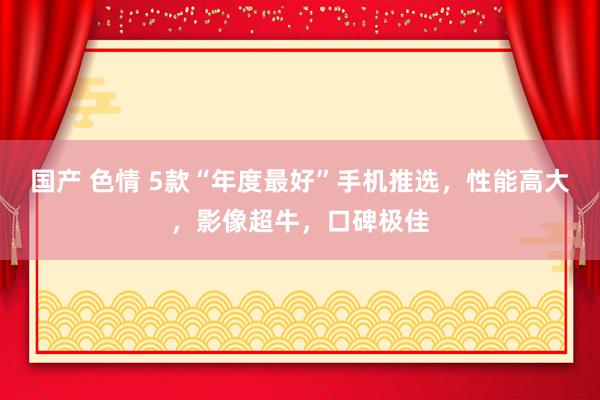 国产 色情 5款“年度最好”手机推选，性能高大，影像超牛，口