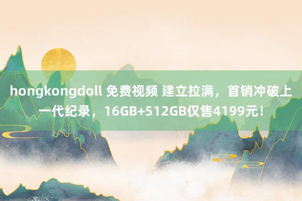 hongkongdoll 免费视频 建立拉满，首销冲破上一代