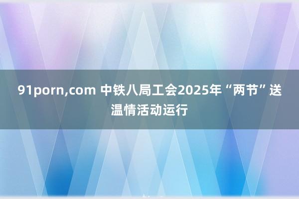 91porn,com 中铁八局工会2025年“两节”送温情活