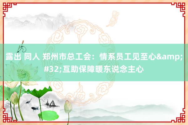 露出 同人 郑州市总工会：情系员工见至心&#32;互