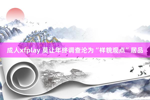 成人xfplay 莫让年终调查沦为“样貌观点”居品