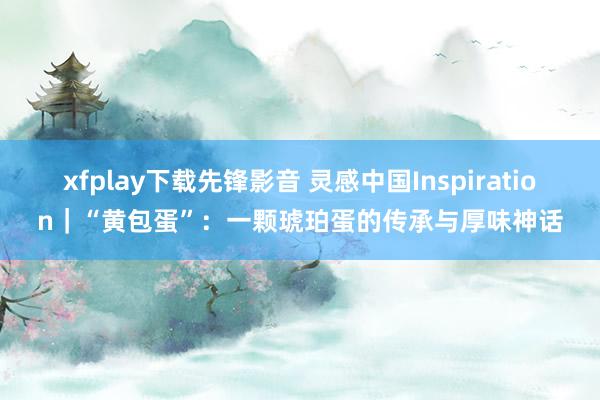 xfplay下载先锋影音 灵感中国Inspiration｜“黄包蛋”：一颗琥珀蛋的传承与厚味神话