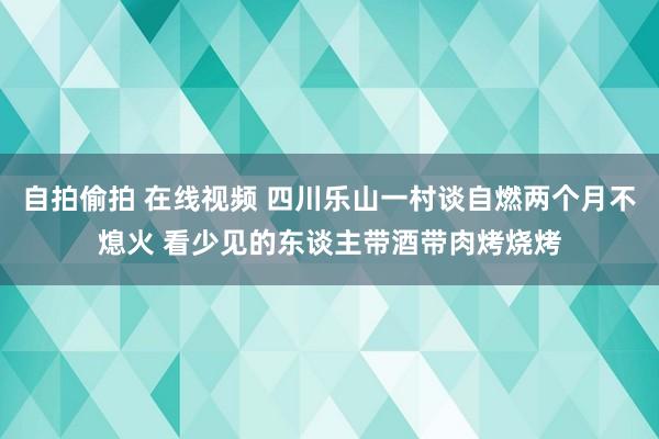 自拍偷拍 在线视频 四川乐山一村谈自燃两个月不熄火 看少见的