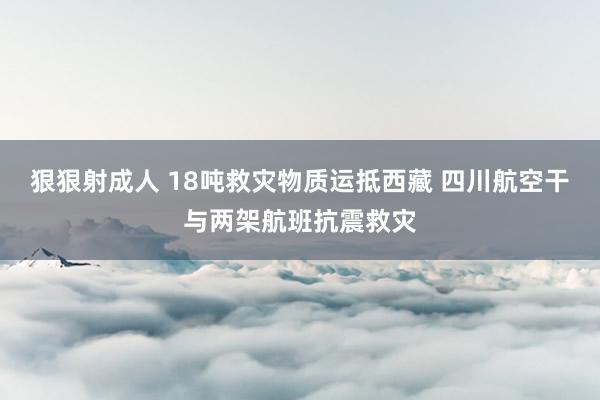 狠狠射成人 18吨救灾物质运抵西藏 四川航空干与两架航班抗震