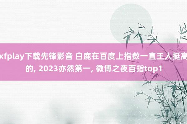 xfplay下载先锋影音 白鹿在百度上指数一直王人挺高的， 2023亦然第一， 微博之夜百指top1