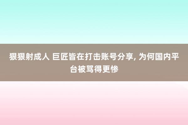 狠狠射成人 巨匠皆在打击账号分享, 为何国内平台被骂得更惨