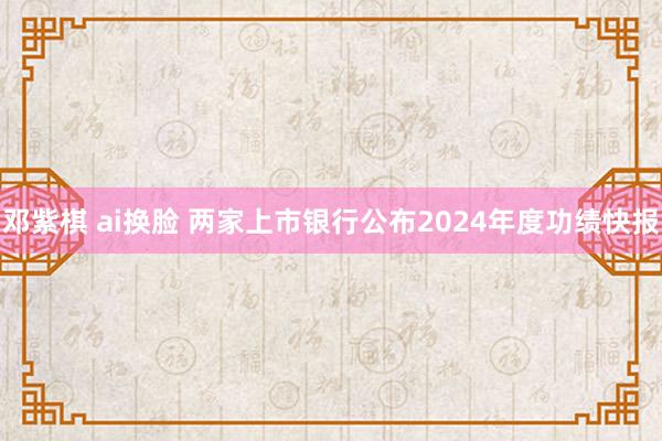 邓紫棋 ai换脸 两家上市银行公布2024年度功绩快报