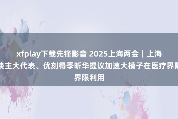 xfplay下载先锋影音 2025上海两会｜上海市东谈主大代表、优刻得季昕华提议加速大模子在医疗界限利用