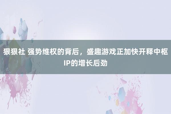 狠狠社 强势维权的背后，盛趣游戏正加快开释中枢IP的增长后劲