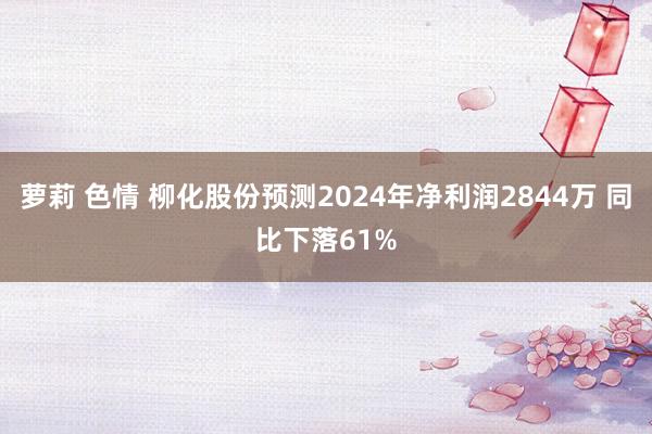 萝莉 色情 柳化股份预测2024年净利润2844万 同比下落61%