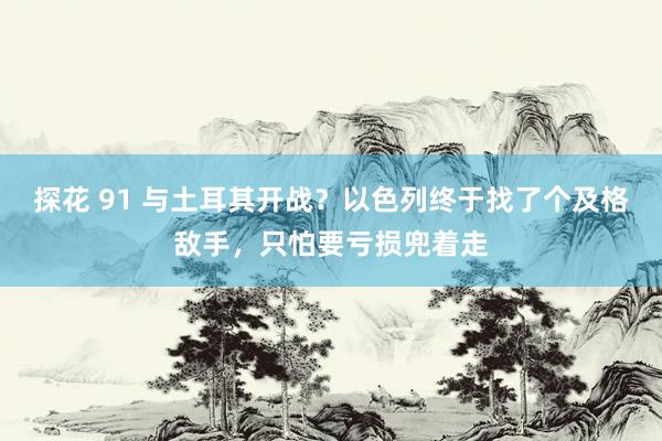 探花 91 与土耳其开战？以色列终于找了个及格敌手，只怕要亏损兜着走