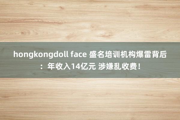 hongkongdoll face 盛名培训机构爆雷背后：年收入14亿元 涉嫌乱收费！