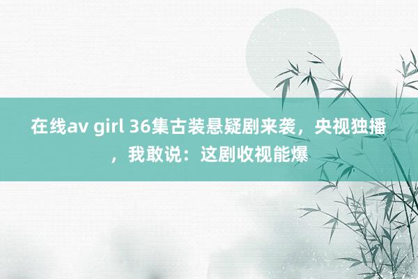 在线av girl 36集古装悬疑剧来袭，央视独播，我敢说：这剧收视能爆