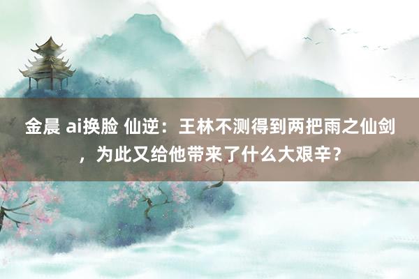 金晨 ai换脸 仙逆：王林不测得到两把雨之仙剑，为此又给他带来了什么大艰辛？