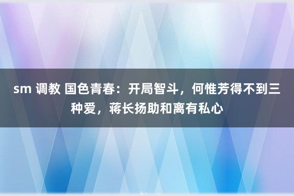 sm 调教 国色青春：开局智斗，何惟芳得不到三种爱，蒋长扬助和离有私心