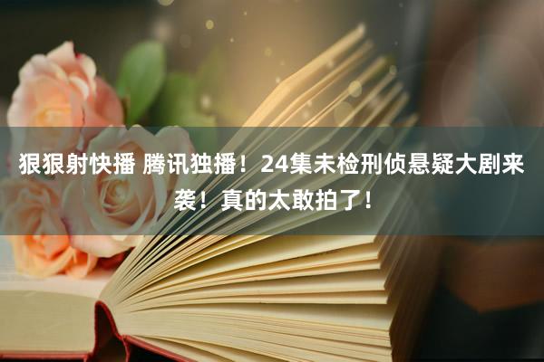 狠狠射快播 腾讯独播！24集未检刑侦悬疑大剧来袭！真的太敢拍了！