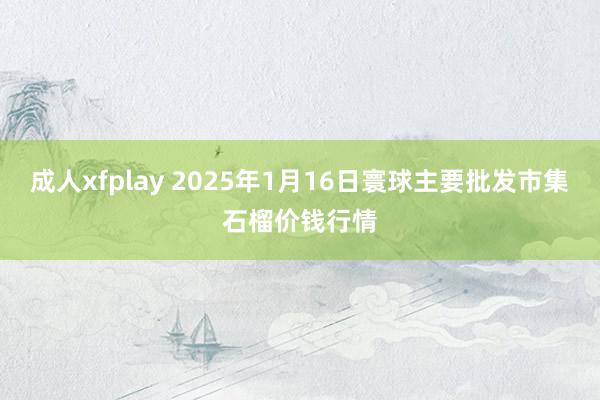 成人xfplay 2025年1月16日寰球主要批发市集石榴价钱行情