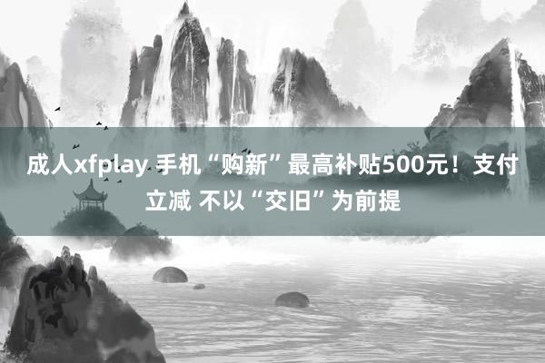 成人xfplay 手机“购新”最高补贴500元！支付立减 不