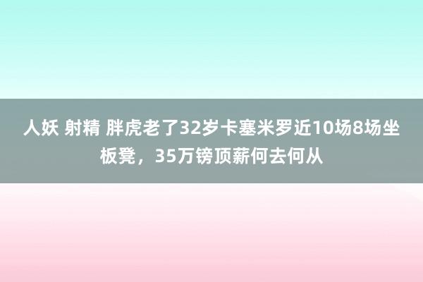 人妖 射精 胖虎老了32岁卡塞米罗近10场8场坐板凳，35万