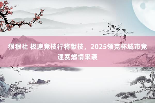 狠狠社 极速竞技行将献技，2025领克杯城市竞速赛燃情来袭