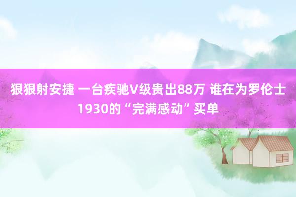 狠狠射安捷 一台疾驰V级贵出88万 谁在为罗伦士1930的“完满感动”买单