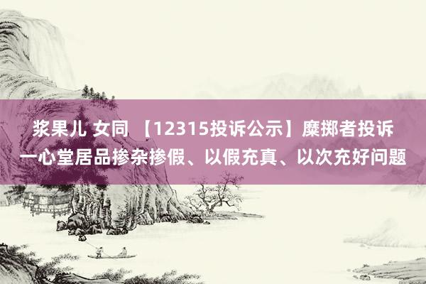 浆果儿 女同 【12315投诉公示】糜掷者投诉一心堂居品掺杂掺假、以假充真、以次充好问题