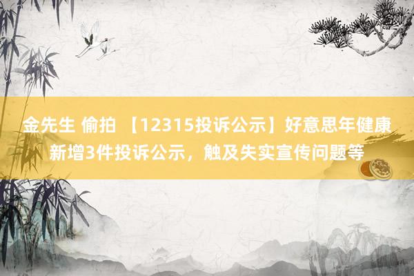 金先生 偷拍 【12315投诉公示】好意思年健康新增3件投诉公示，触及失实宣传问题等