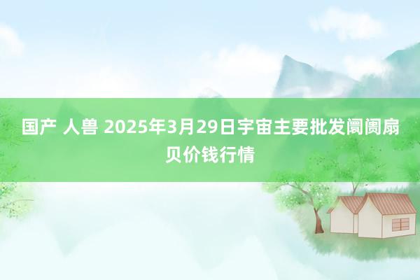 国产 人兽 2025年3月29日宇宙主要批发阛阓扇贝价钱行情