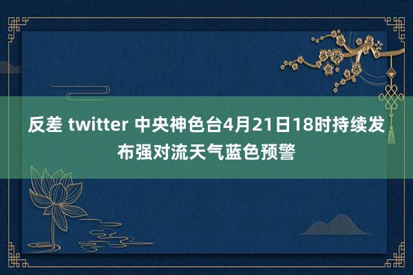 反差 twitter 中央神色台4月21日18时持续发布强对流天气蓝色预警